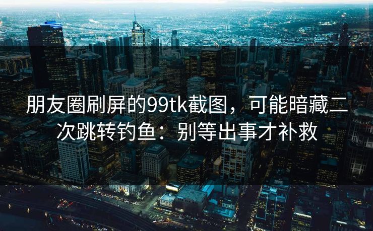 朋友圈刷屏的99tk截图，可能暗藏二次跳转钓鱼：别等出事才补救