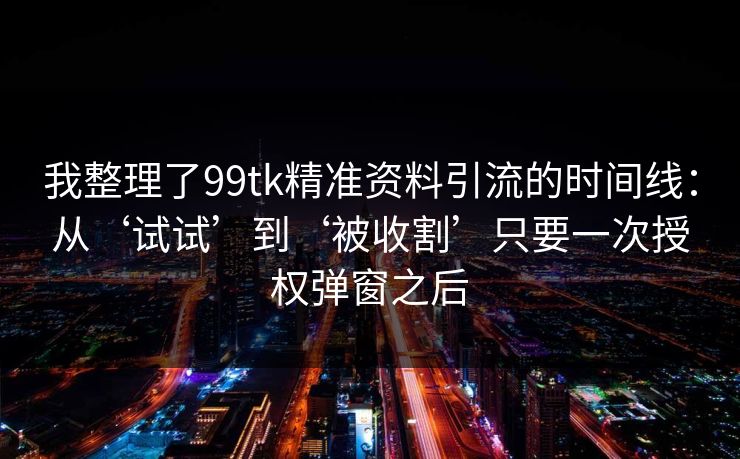 我整理了99tk精准资料引流的时间线：从‘试试’到‘被收割’只要一次授权弹窗之后