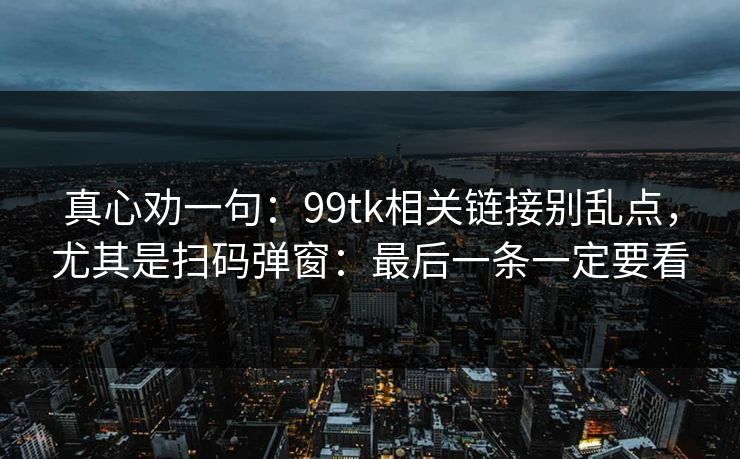 真心劝一句：99tk相关链接别乱点，尤其是扫码弹窗：最后一条一定要看