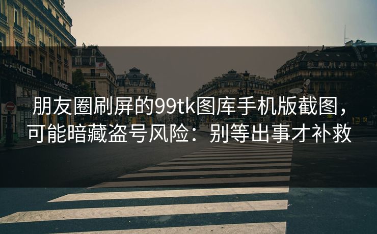 朋友圈刷屏的99tk图库手机版截图，可能暗藏盗号风险：别等出事才补救