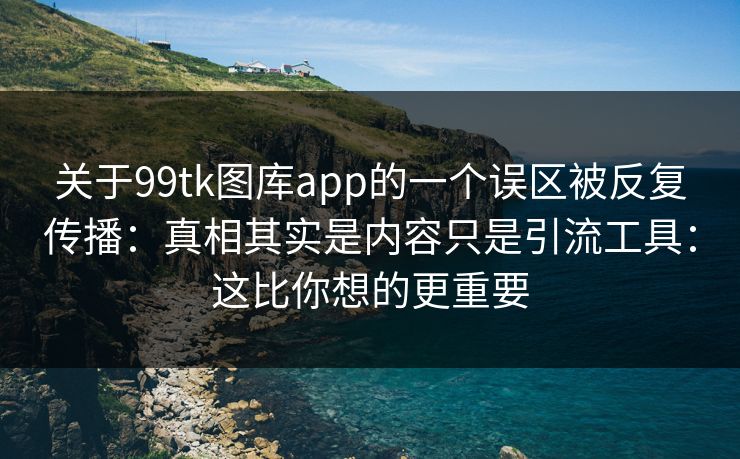 关于99tk图库app的一个误区被反复传播：真相其实是内容只是引流工具：这比你想的更重要