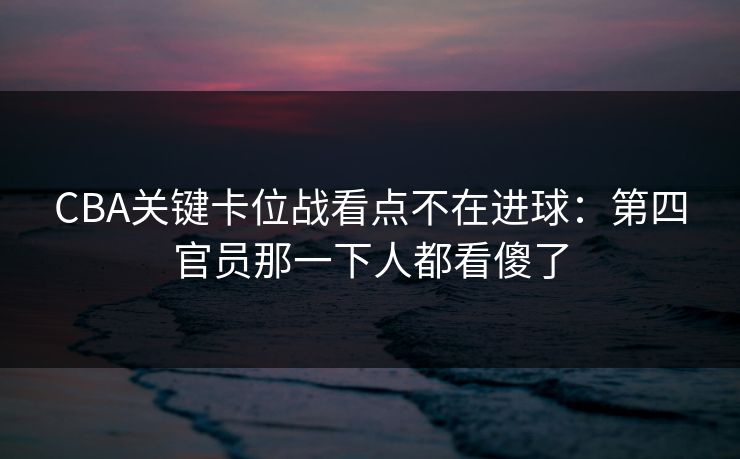 CBA关键卡位战看点不在进球：第四官员那一下人都看傻了