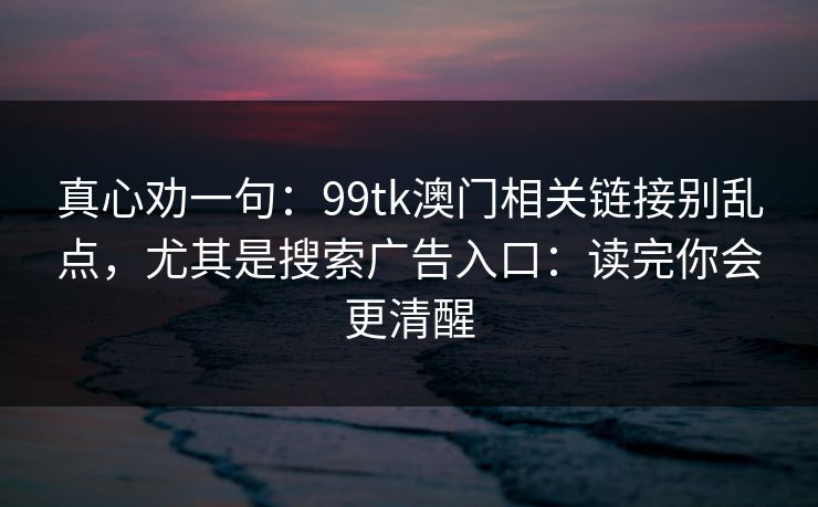真心劝一句：99tk澳门相关链接别乱点，尤其是搜索广告入口：读完你会更清醒