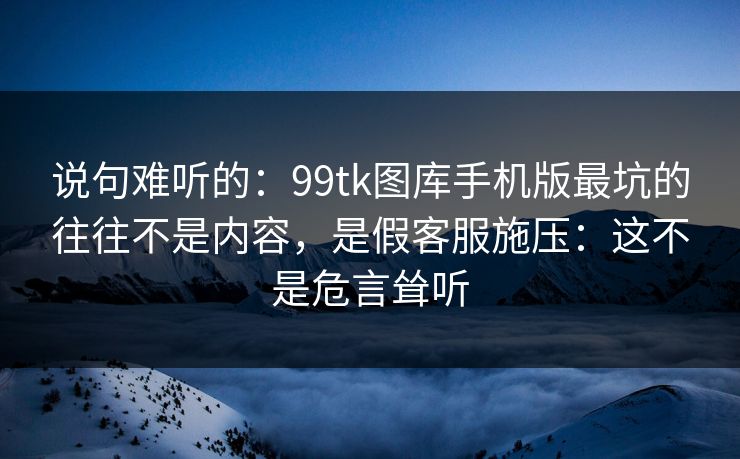 说句难听的：99tk图库手机版最坑的往往不是内容，是假客服施压：这不是危言耸听