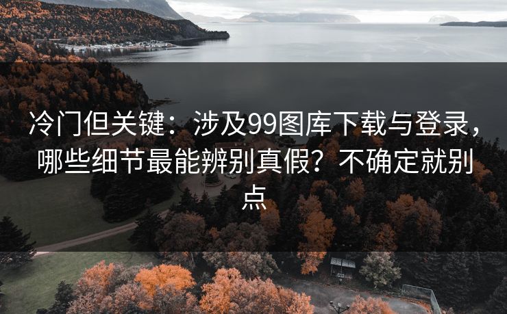 冷门但关键:涉及99图库下载与登录,哪些细节最能辨别真假?不确定就别点